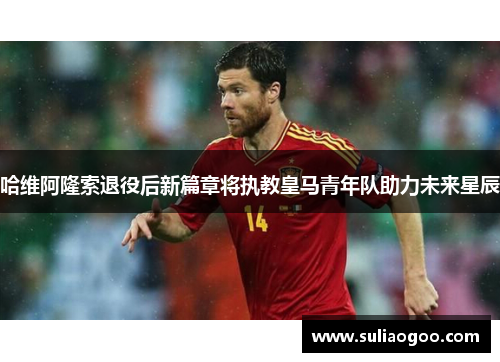 哈维阿隆索退役后新篇章将执教皇马青年队助力未来星辰