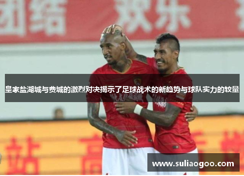 皇家盐湖城与费城的激烈对决揭示了足球战术的新趋势与球队实力的较量
