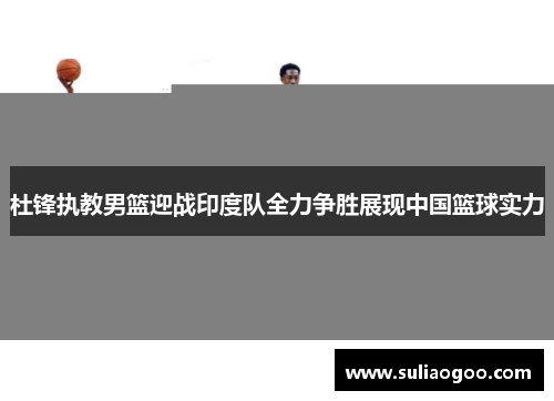 杜锋执教男篮迎战印度队全力争胜展现中国篮球实力